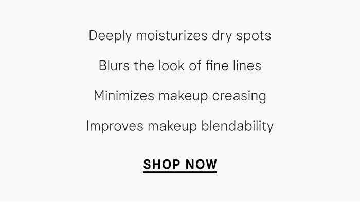 Deeply moisturizes dry spots, blurs the look of fine lines, minimizes makeup creasing, improves makeup blendability. Shop Now