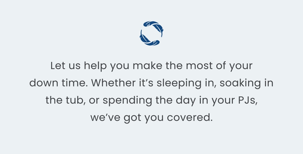 Let us help you make the most of your down time. Whether it's sleeping in, soaking in the tub, or spending the day in your PJs, we've got you covered