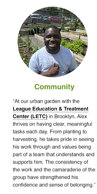 At our urban garden with the League Education & Treatment Center (LETC) in Brooklyn, Alex thrives on having clear, meaningful tasks each day. From planting to harvesting, he takes pride in seeing his work through and values being part of a team that understands and supports him. The consistency of the work and the camaraderie of the group have strengthened his confidence and sense of belonging.