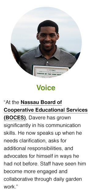 At Nassau Board of Cooperative Educational Services (BOCES), Davere has grown significantly in his communication skills. He now speaks up when he needs clarification, asks for additional responsibilities, and advocates for himself in ways he had not before. Staff have seen him become more engaged and collaborative through daily garden work.