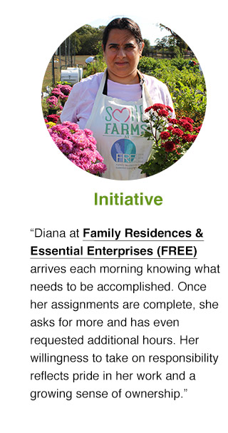 Diana at Family Residences & Essential Enterprises (FREE) arrives each morning knowing what needs to be accomplished. Once her assignments are complete, she asks for more and has even requested additional hours. Her willingness to take on responsibility reflects pride in her work and a growing sense of ownership.
