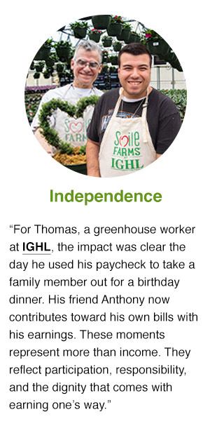 For Thomas, a greenhouse worker at IGHL, the impact was clear the day he used his paycheck to take a family member out for a birthday dinner. Anthony now contributes toward his own bills with his earnings. These moments represent more than income. They reflect participation, responsibility, and the dignity that comes with earning one’s way.