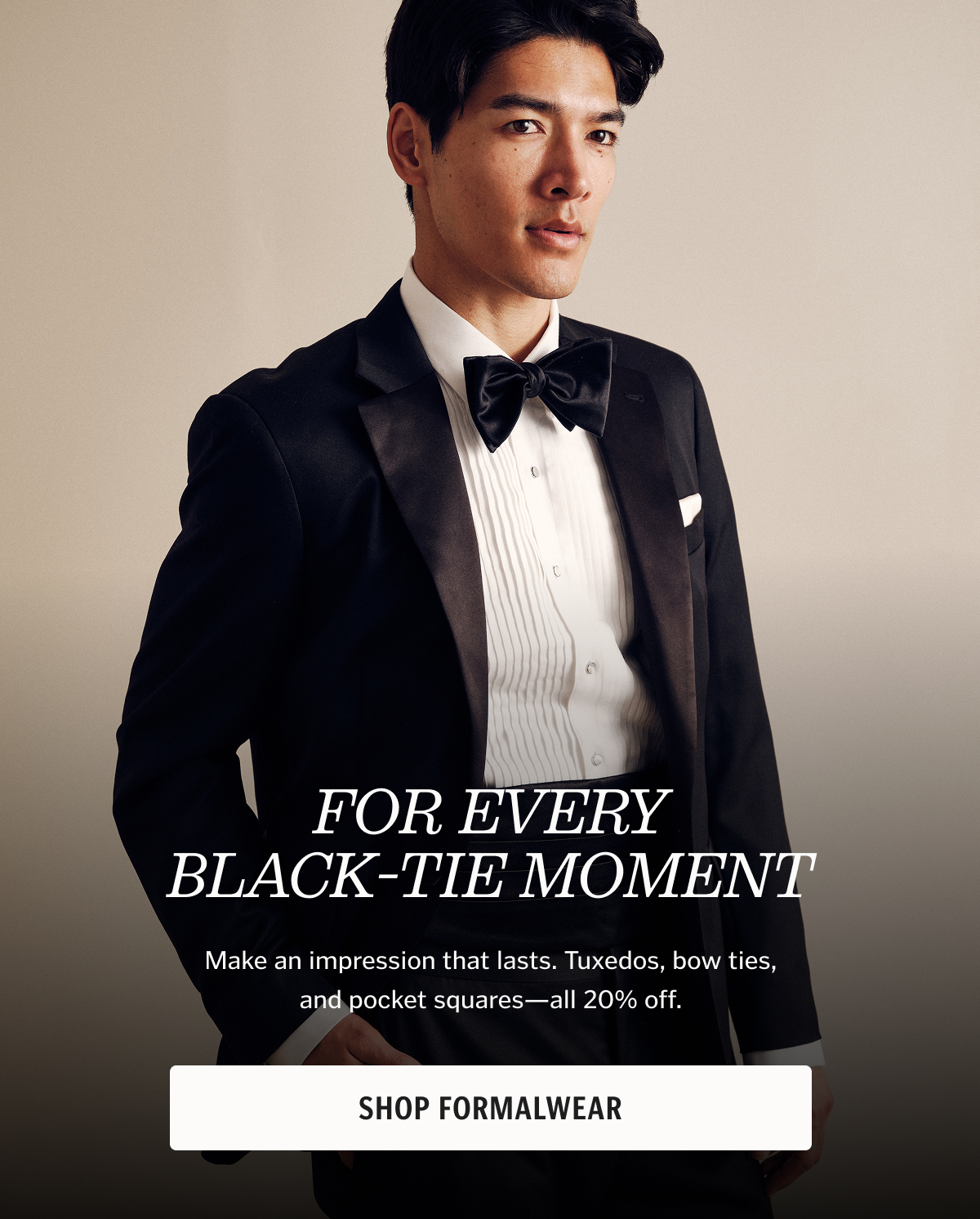 Make an impression that lasts. Tuxedos, bow ties, and pocket squares—all 20% off.