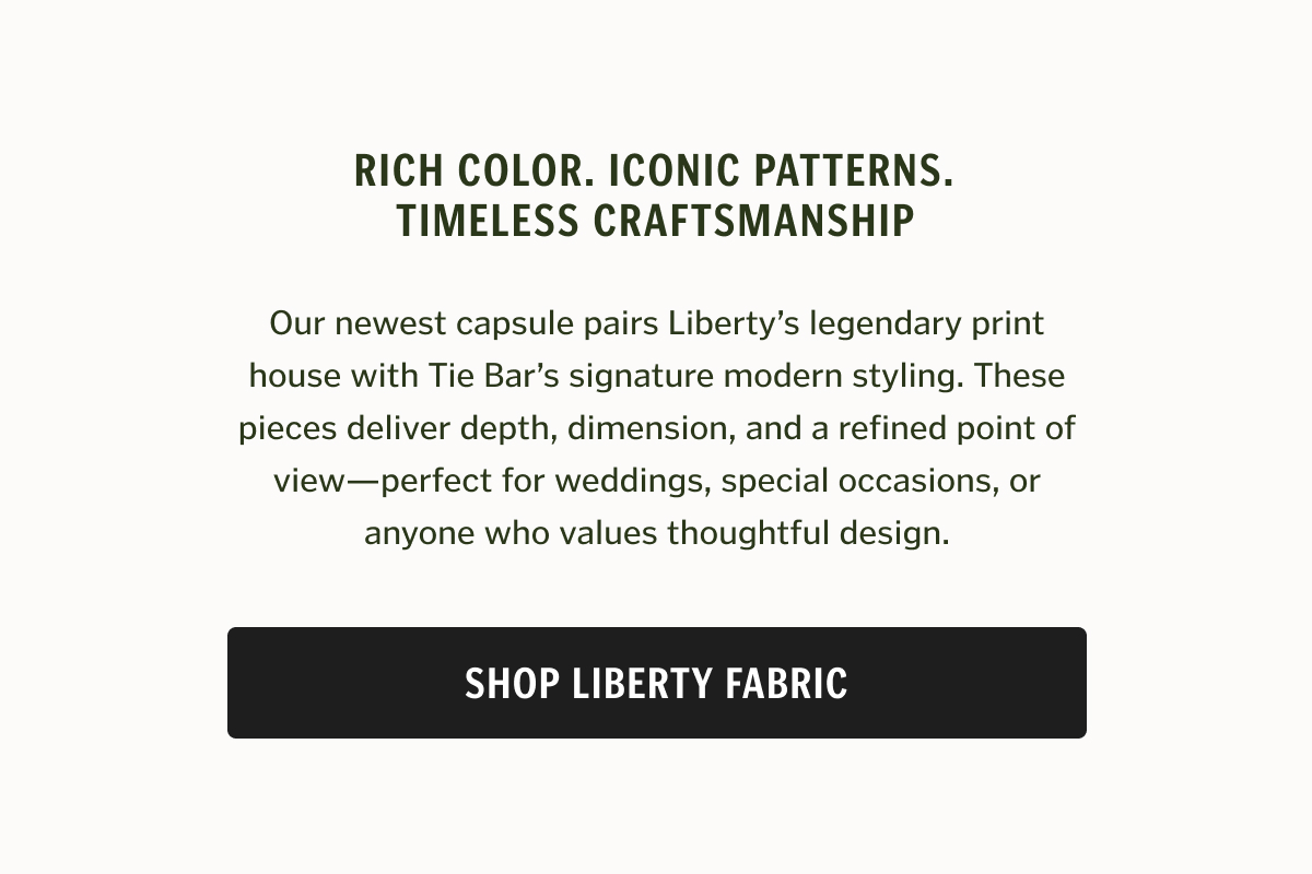 Rich color. Iconic patterns. Timeless craftsmanship.   Our newest capsule pairs Liberty’s legendary print house with Tie Bar’s signature modern styling. These pieces deliver depth, dimension, and a refined point of view—perfect for weddings, special occasions, or anyone who values thoughtful design.