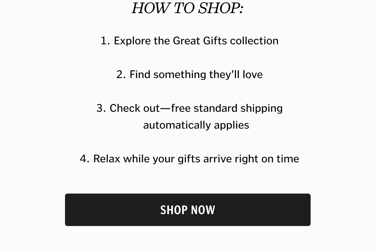 How to shop: Explore the Great Gifts collection   Find something they’ll love   Check out—free standard shipping automatically applies   Relax while your gifts arrive right on time.