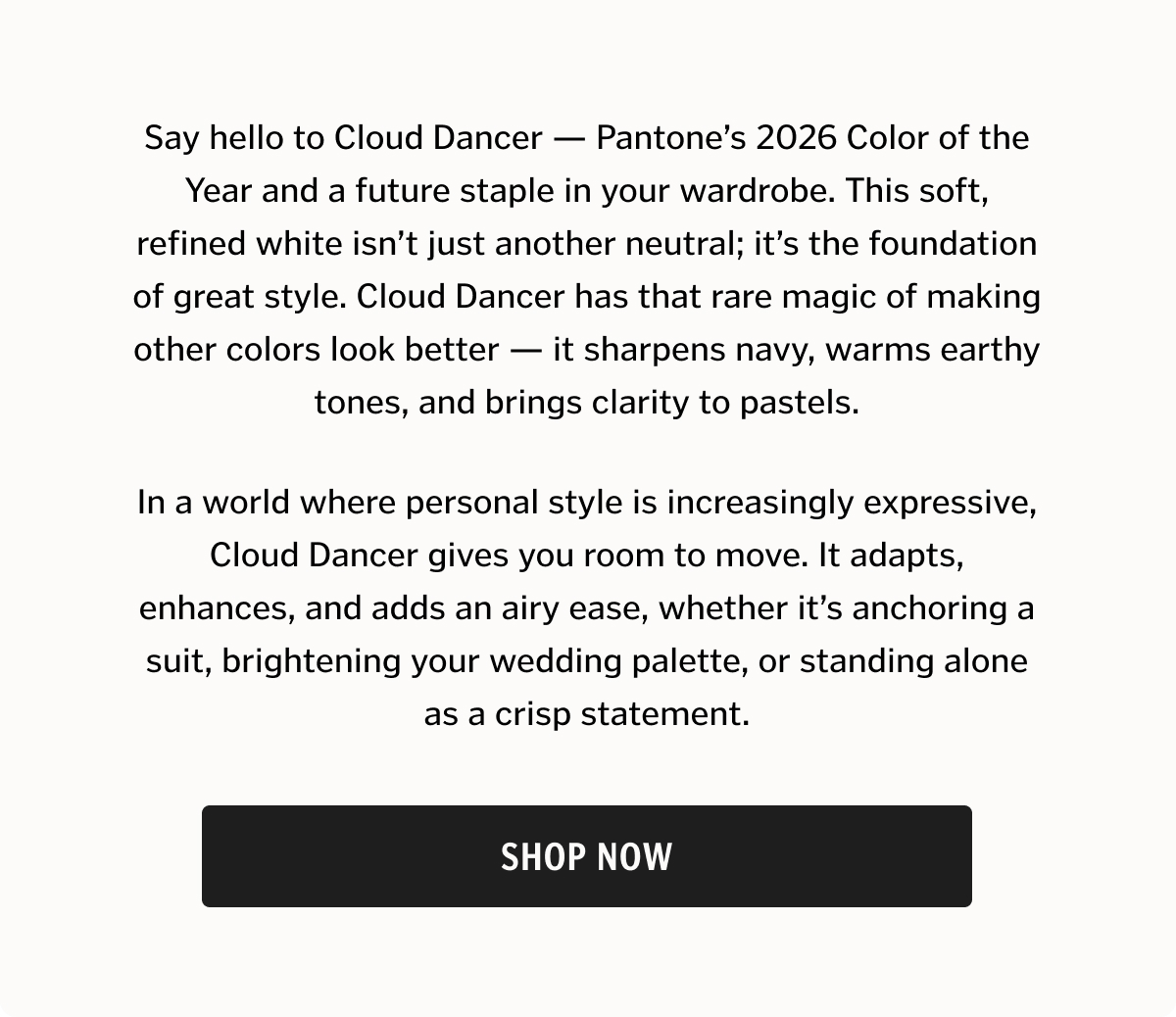 Say hello to Cloud Dancer — Pantone’s 2026 Color of the Year and a future staple in your wardrobe. This soft, refined white isn’t just another neutral; it’s the foundation of great style. Cloud Dancer has that rare magic of making other colors look better — it sharpens navy, warms earthy tones, and brings clarity to pastels. Shop Now. 