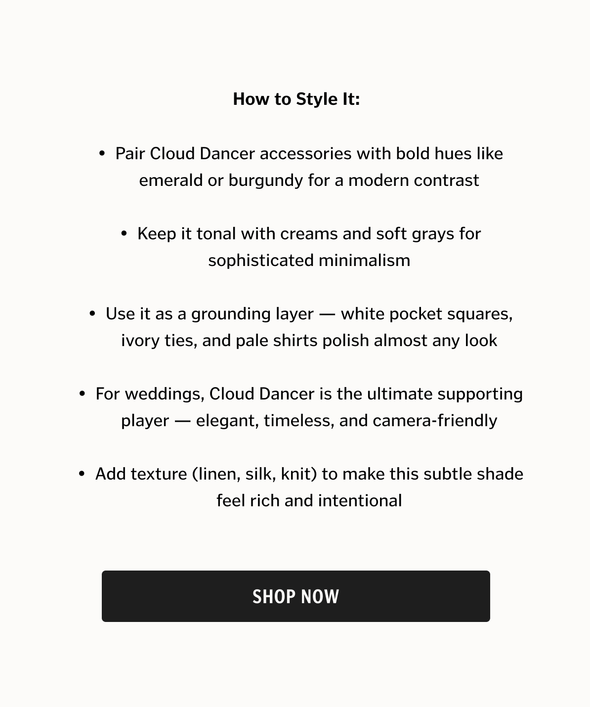 How to Style It *Pair Cloud Dancer accessories with bold hues like emerald or burgundy for a modern contrast *Keep it tonal with creams and soft grays for sophisticated minimalism *Use it as a grounding layer — white pocket squares, ivory ties, and pale shirts polish almost any look *For weddings, Cloud Dancer is the ultimate supporting player — elegant, timeless, and camera-friendly *Add texture (linen, silk, knit) to make this subtle shade feel rich and intentional
