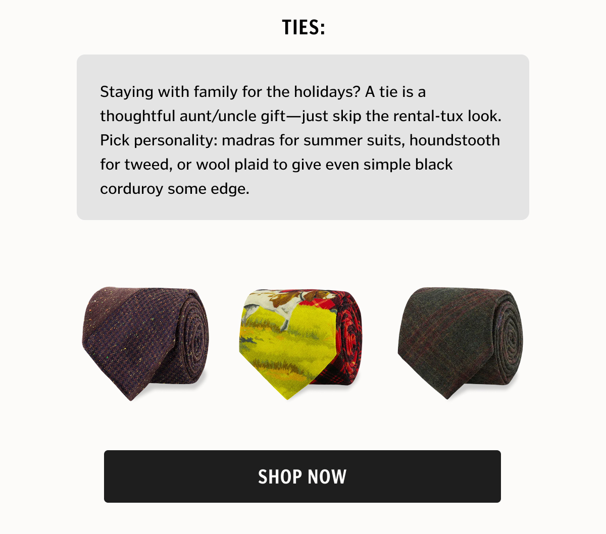 Staying with family for the holidays? A tie is a thoughtful aunt/uncle gift—just skip the rental-tux look. Pick personality: madras for summer suits, houndstooth for tweed, or wool plaid to give even simple black corduroy some edge.