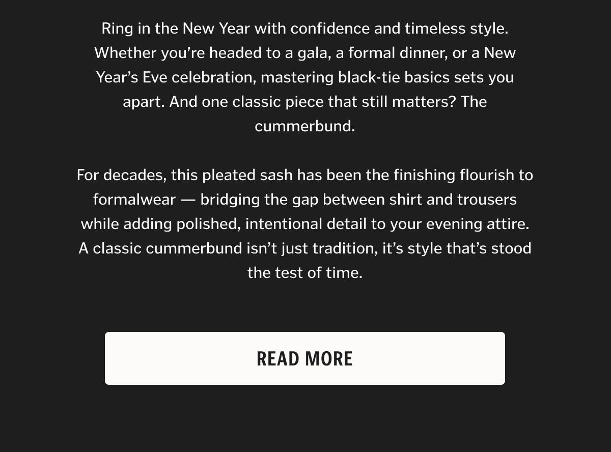 Ring in the New Year with confidence and timeless style. Whether you’re headed to a gala, a formal dinner, or a New Year’s Eve celebration, mastering black-tie basics sets you apart. And one classic piece that still matters? The cummerbund. For decades, this pleated sash has been the finishing flourish to formalwear — bridging the gap between shirt and trousers while adding polished, intentional detail to your evening attire. A classic cummerbund isn’t just tradition, it’s style that’s stood the test of time.