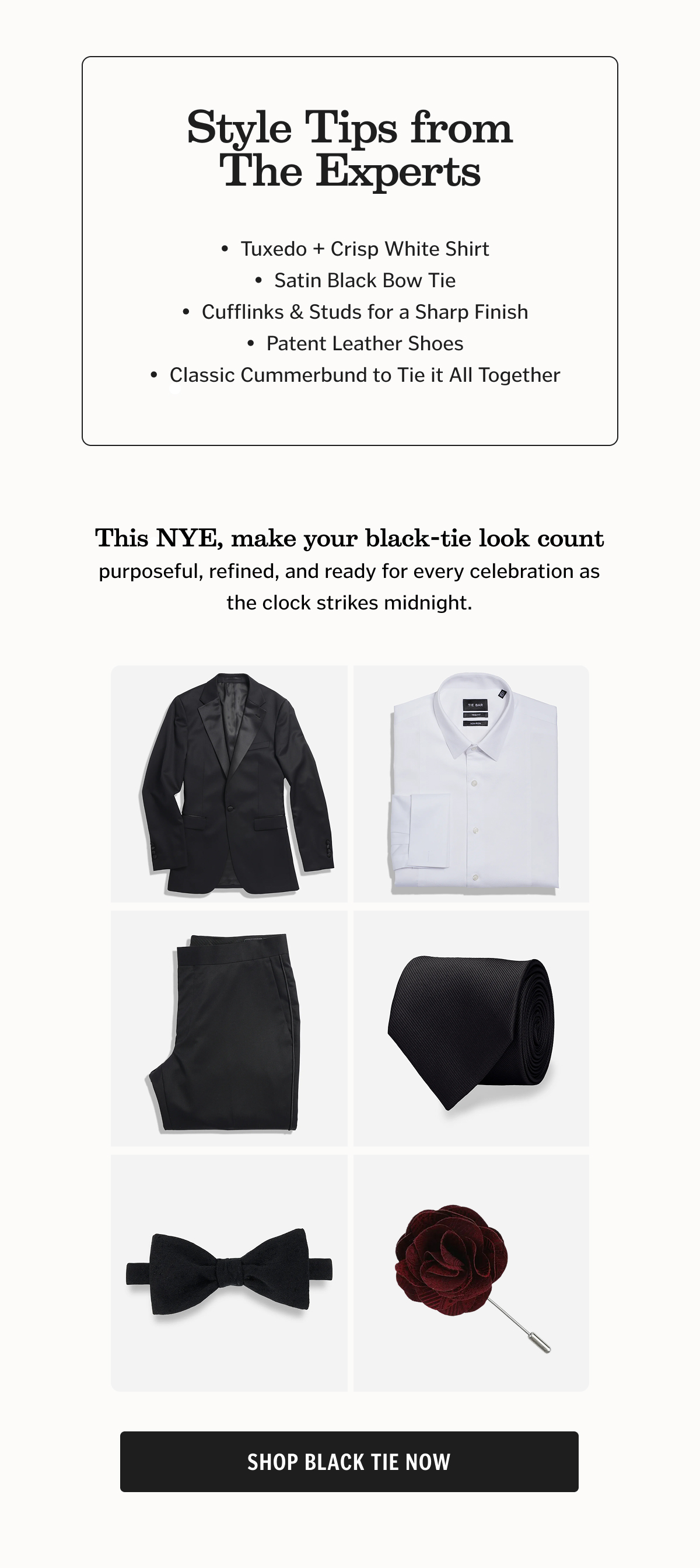 Black Tie Attire & Accessories Discover timeless pieces from bow ties and cummerbunds to dress shirts and cufflinks — all designed to help you look your best this NYE. 