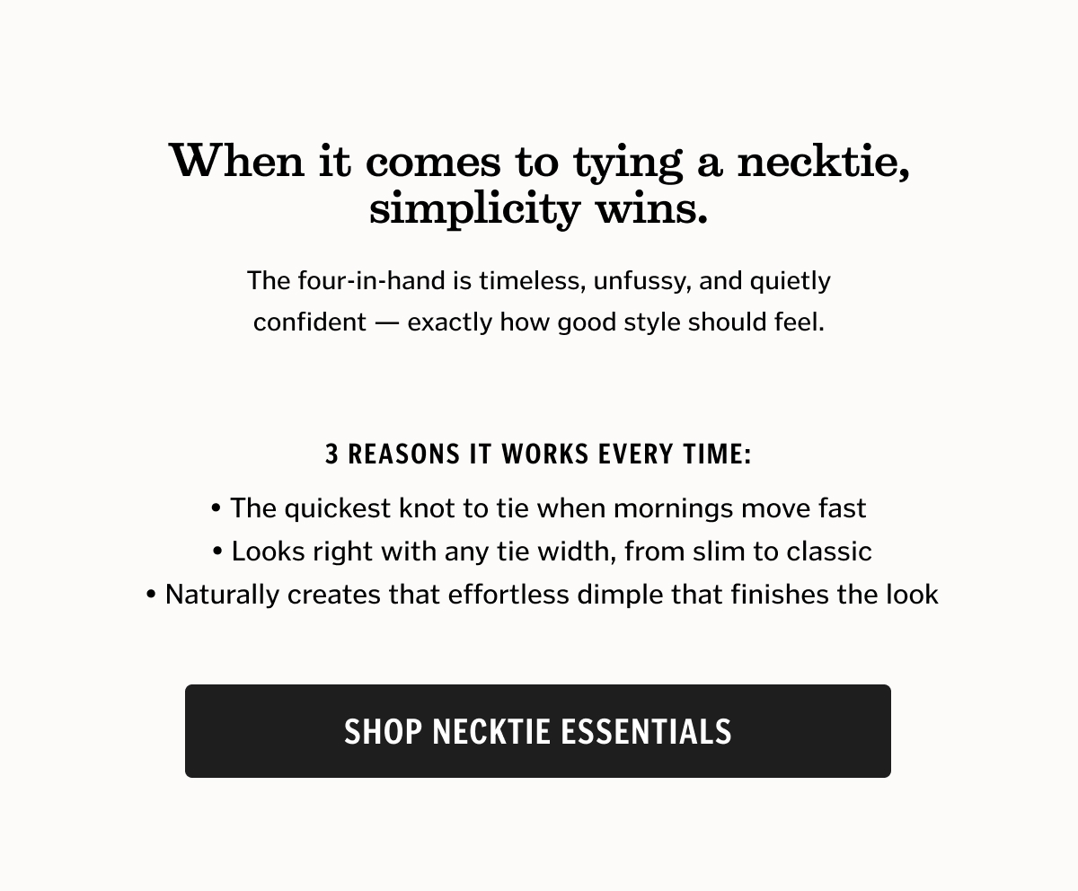 3 reasons it works every time:  • The quickest knot to tie when mornings move fast  • Looks right with any tie width, from slim to classic  • Naturally creates that effortless dimple that finishes the look. Shop Necktie Essentials.