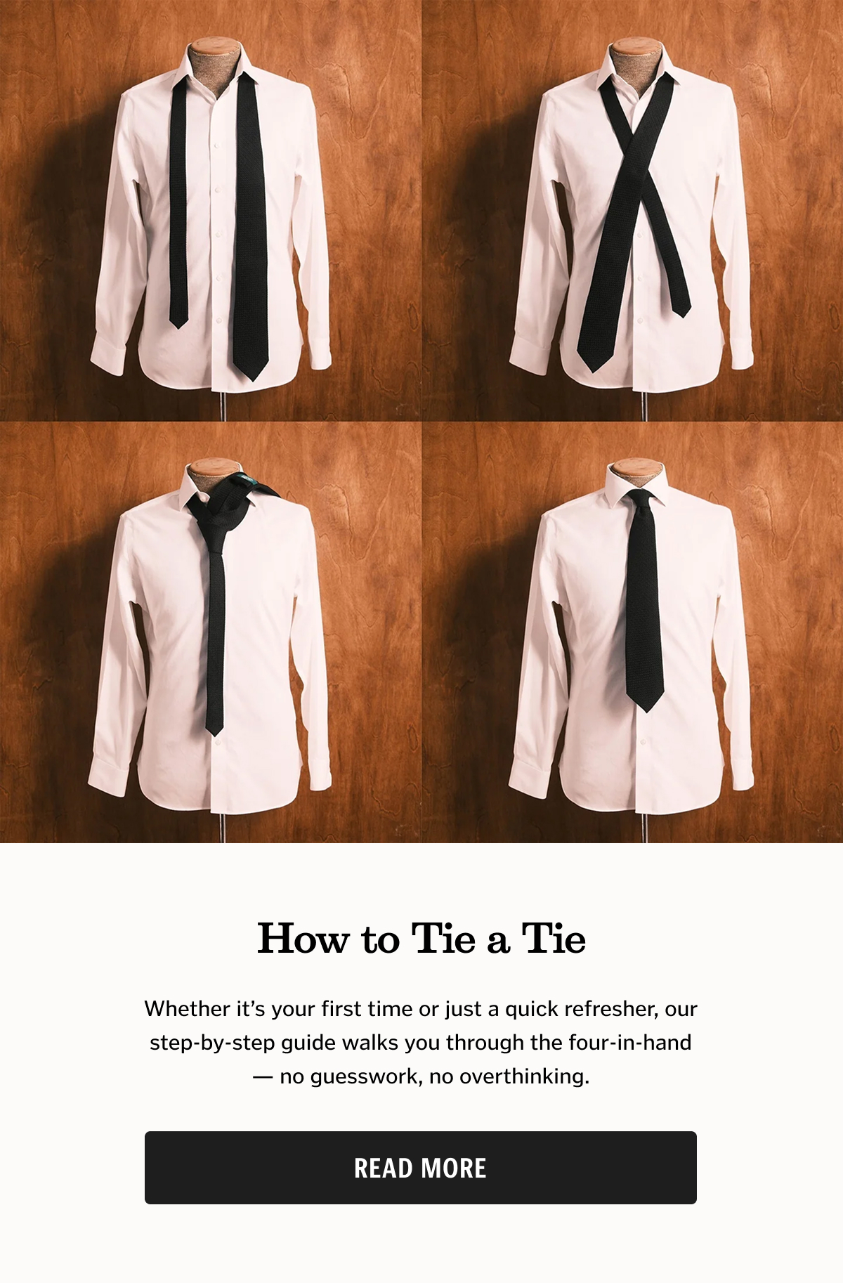 How to Tie a Tie Whether it’s your first time or just a quick refresher, our step-by-step guide walks you through the four-in-hand — no guesswork, no overthinking.