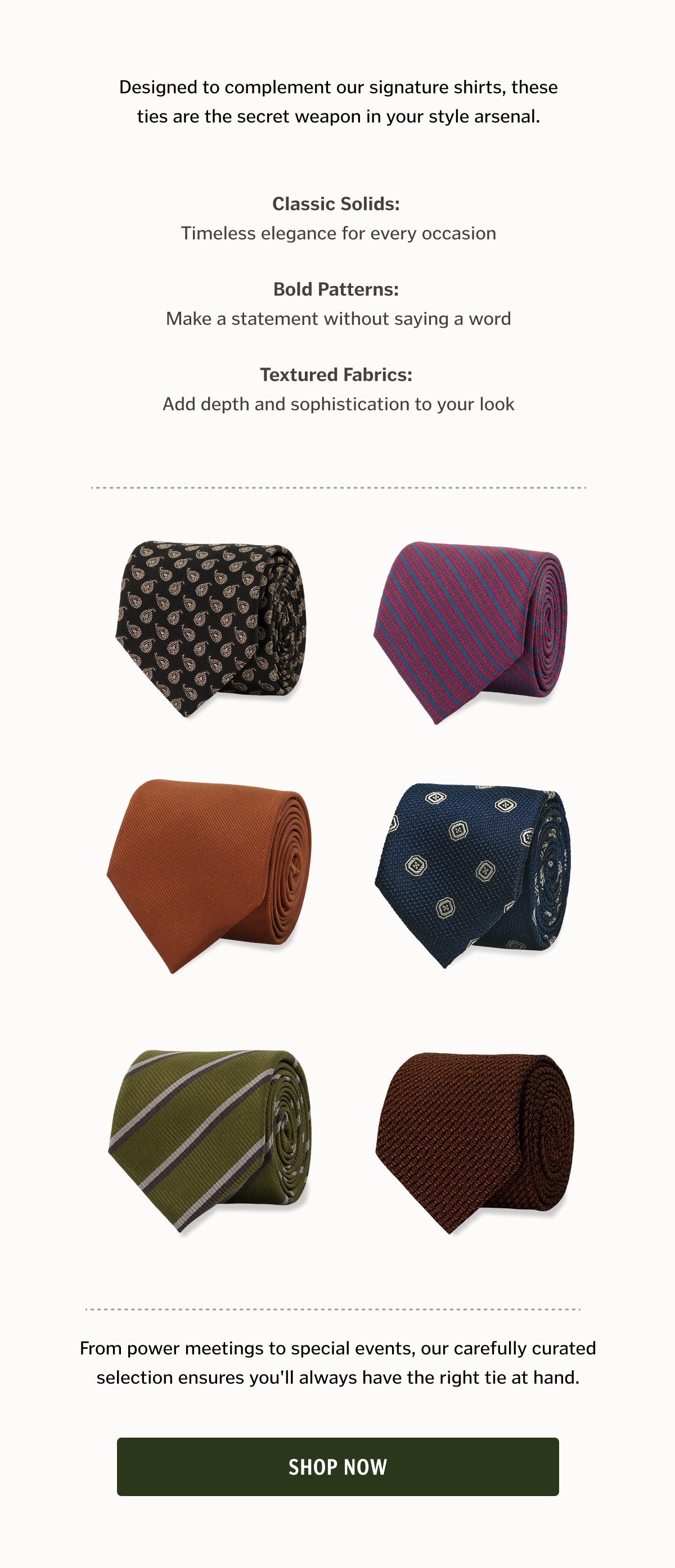 • Classic Solids: Timeless elegance for every occasion • Bold Patterns: Make a statement without saying a word • Textured Fabrics: Add depth and sophistication to your look. Shop Now. 