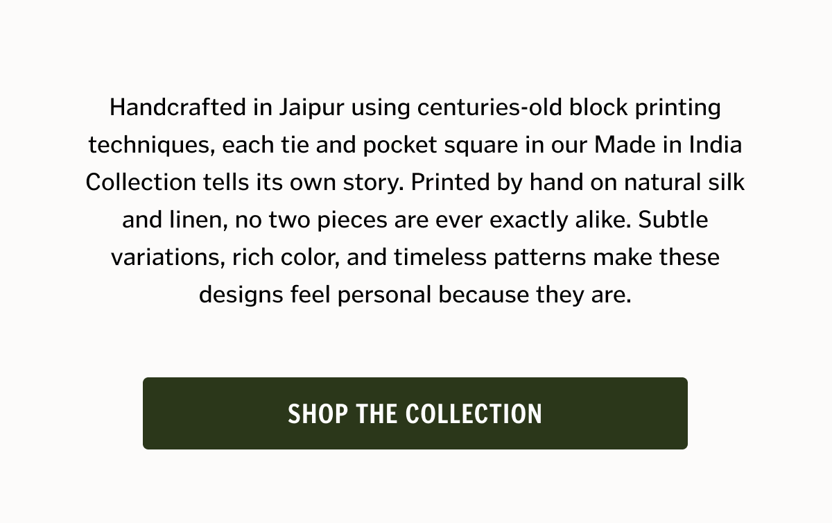 Handcrafted in Jaipur using centuries-old block printing techniques, each tie and pocket square in our Made in India Collection tells its own story. Printed by hand on natural silk and linen, no two pieces are ever exactly alike. Subtle variations, rich color, and timeless patterns make these designs feel personal because they are.