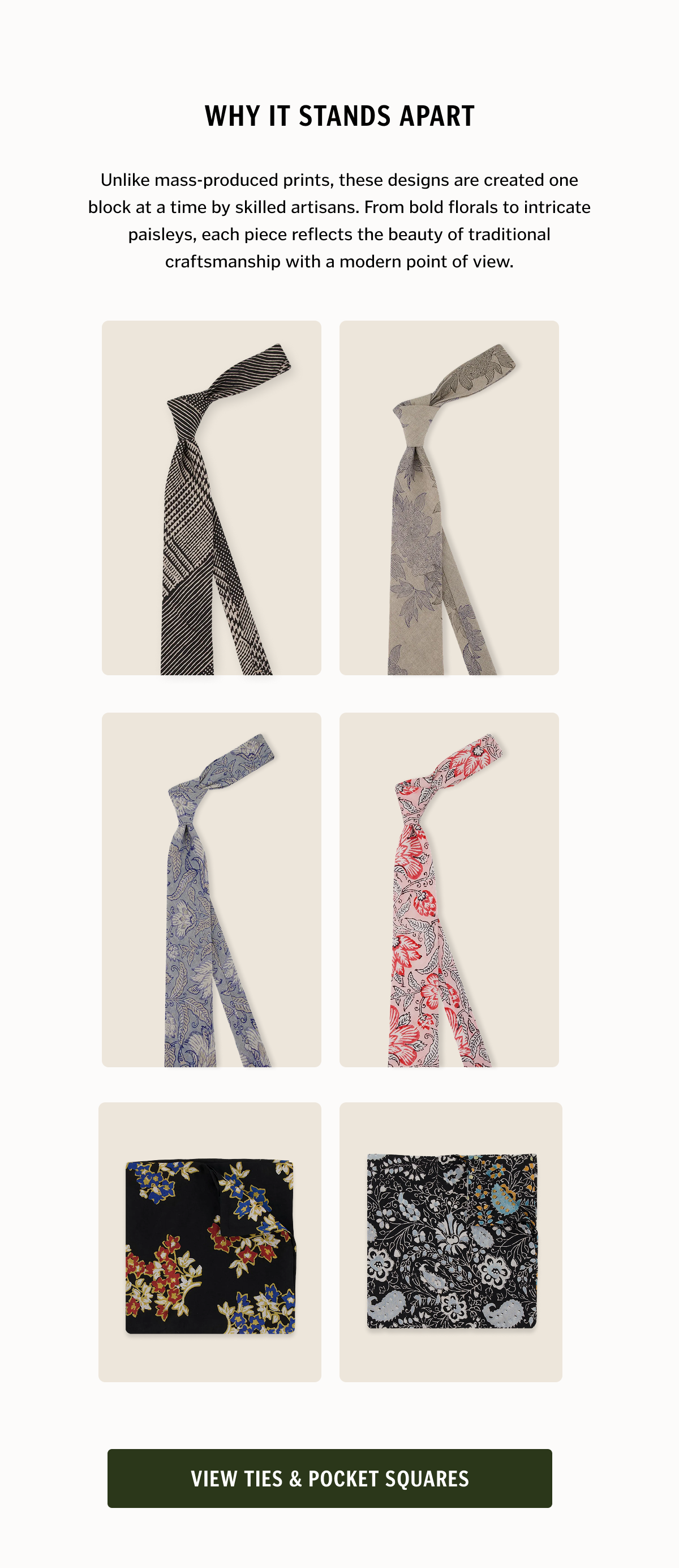 Unlike mass-produced prints, these designs are created one block at a time by skilled artisans. From bold florals to intricate paisleys, each piece reflects the beauty of traditional craftsmanship with a modern point of view. View ties & pocket squares. 
