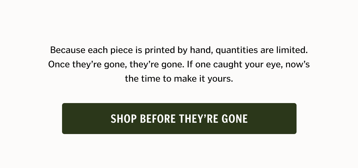 Because each piece is printed by hand, quantities are limited. Once they’re gone, they’re gone. If one caught your eye, now’s the time to make it yours. Shop before they're gone. 