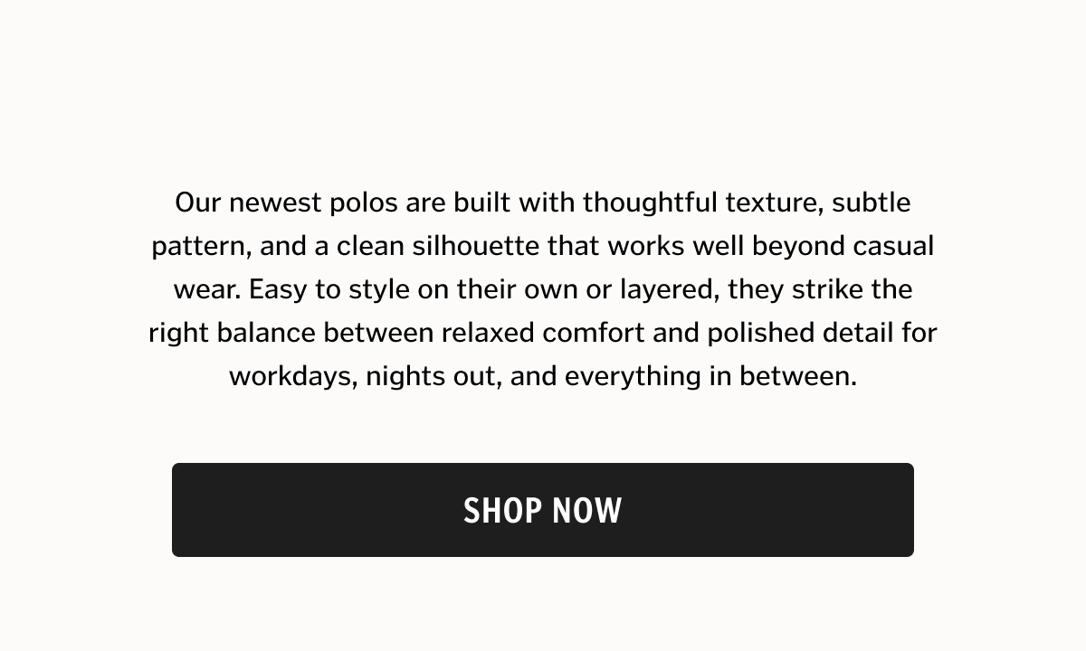 Our newest polos are built with thoughtful texture, subtle pattern, and a clean silhouette that works well beyond casual wear. Easy to style on their own or layered, they strike the right balance between relaxed comfort and polished detail for workdays, nights out, and everything in between.
