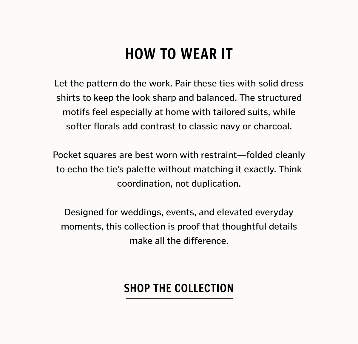  Let the pattern do the work. Pair these ties with solid dress shirts to keep the look sharp and balanced. The structured motifs feel especially at home with tailored suits, while softer florals add contrast to classic navy or charcoal. Pocket squares are best worn with restraint—folded cleanly to echo the tie’s palette without matching it exactly. Think coordination, not duplication. Designed for weddings, events, and elevated everyday moments, this collection is proof that thoughtful details make all the difference.