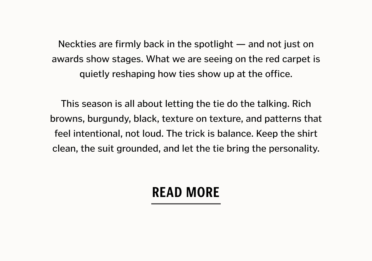 Neckties are firmly back in the spotlight — and not just on awards show stages. What we are seeing on the red carpet is quietly reshaping how ties show up at the office. This season is all about letting the tie do the talking. Rich browns, burgundy, black, texture on texture, and patterns that feel intentional, not loud. The trick is balance. Keep the shirt clean, the suit grounded, and let the tie bring the personality. Read More. 