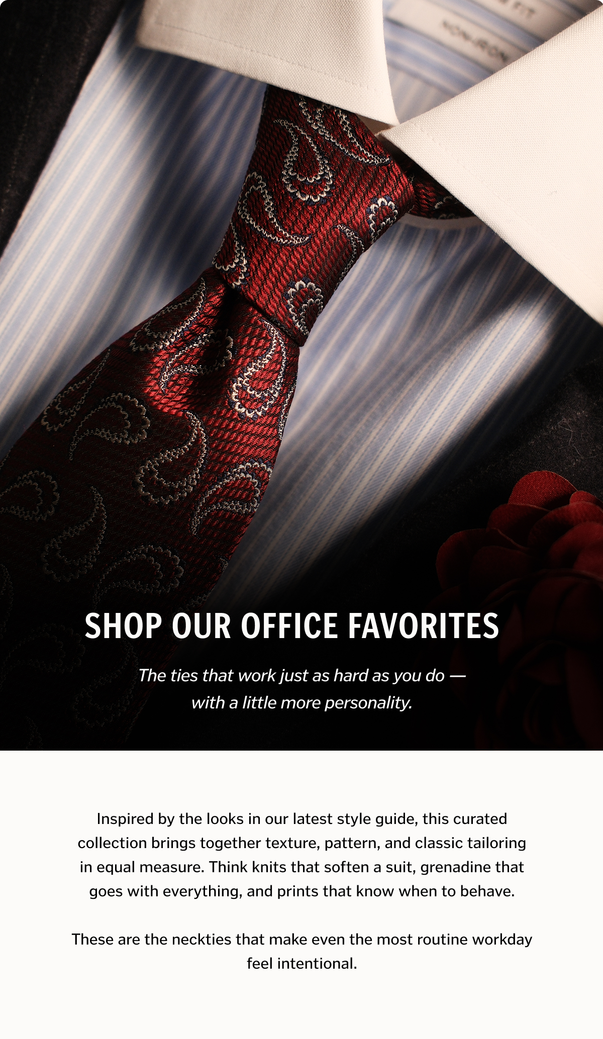 Shop Our Office Favorites. Inspired by the looks in our latest style guide, this curated collection brings together texture, pattern, and classic tailoring in equal measure. Think knits that soften a suit, grenadine that goes with everything, and prints that know when to behave.
