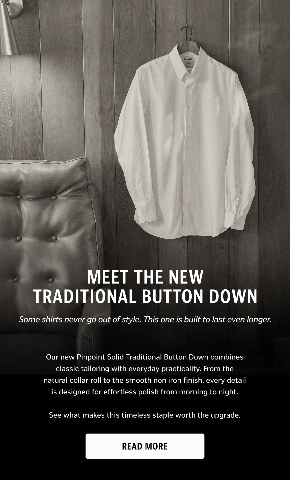 Some shirts never go out of style. This one is built to last even longer. Our new Pinpoint Solid Traditional Button Down combines classic tailoring with everyday practicality. From the natural collar roll to the smooth non iron finish, every detail is designed for effortless polish from morning to night. Read More. 