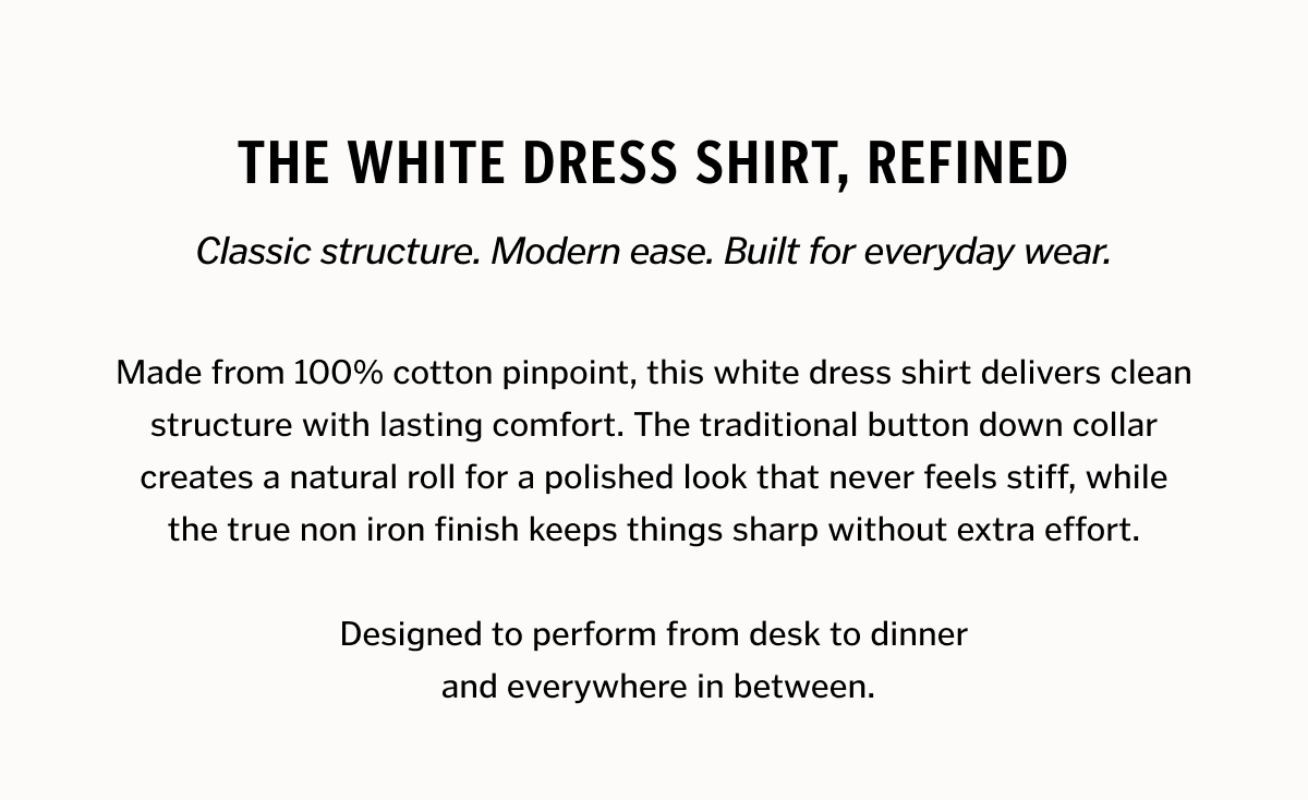 The White Dress Shirt, Refined. Made from 100% cotton pinpoint, this white dress shirt delivers clean structure with lasting comfort. The traditional button down collar creates a natural roll for a polished look that never feels stiff, while the true non iron finish keeps things sharp without extra effort. Designed to perform from desk to dinner and everywhere in between.