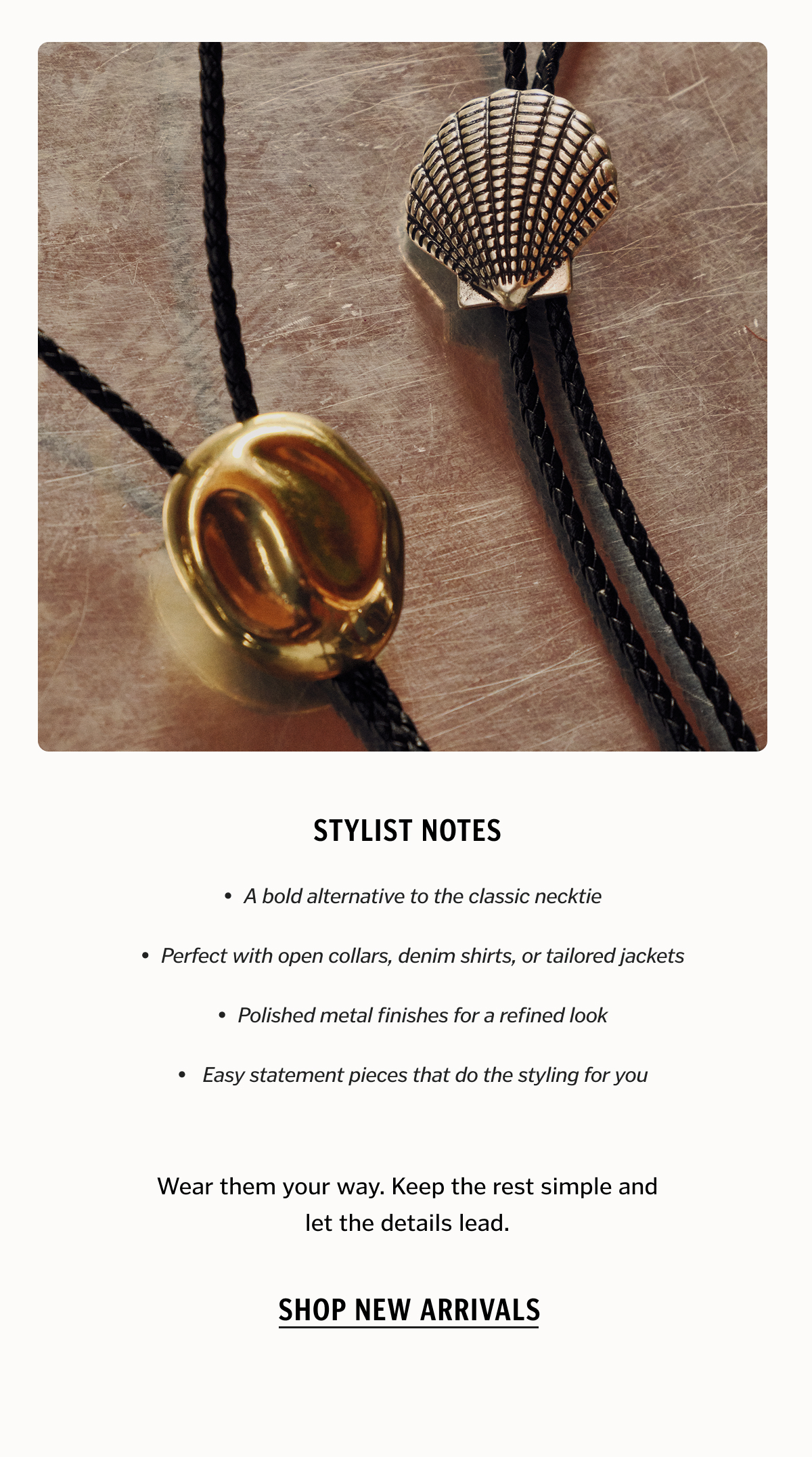 Stylist Notes • A bold alternative to the classic necktie • Perfect with open collars, denim shirts, or tailored jackets • Polished metal finishes for a refined look • Easy statement pieces that do the styling for you Wear them your way. Keep the rest simple and let the details lead. Shop New Arrivals.