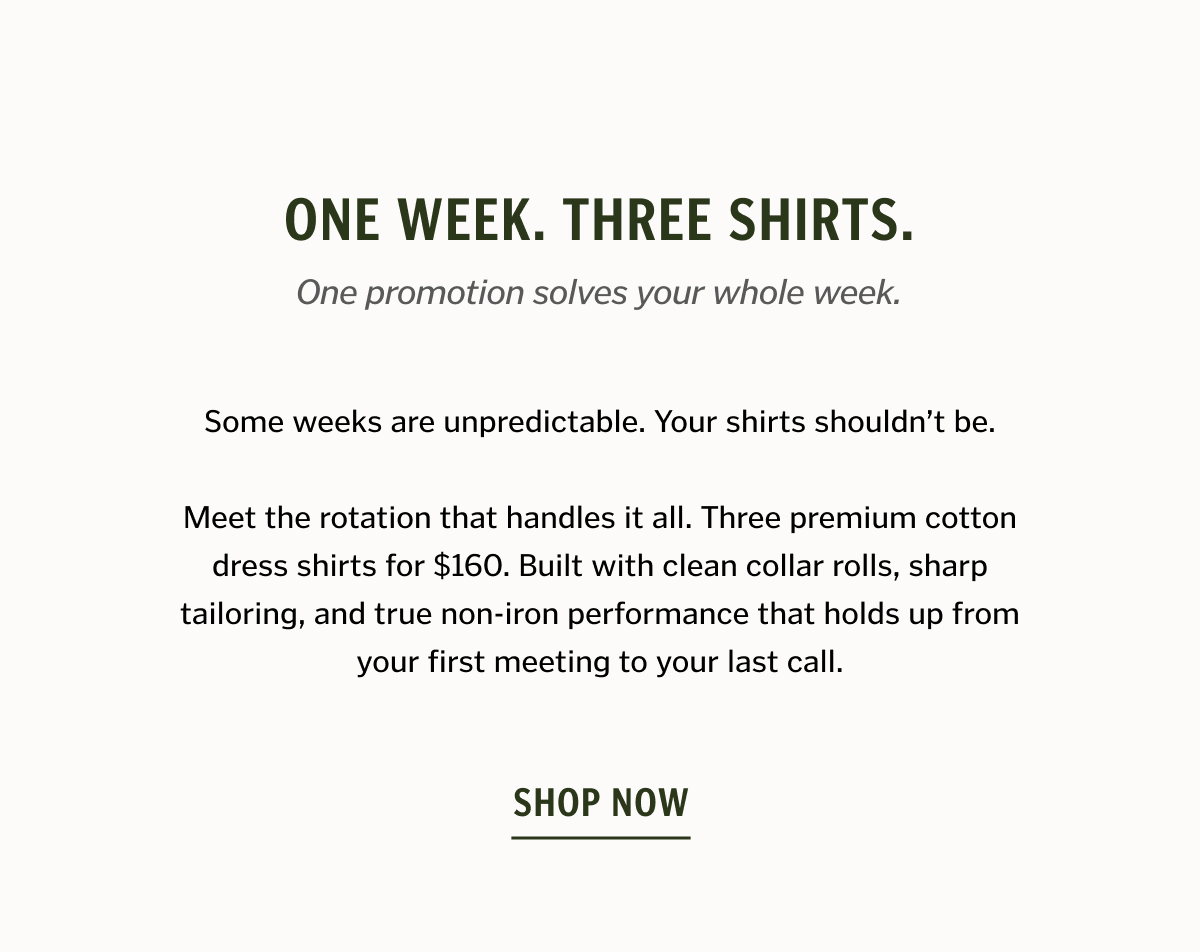 ONE WEEK. THREE SHIRTS. Some weeks are unpredictable. Your shirts shouldn’t be. Meet the rotation that handles it all. Three premium cotton dress shirts for $160. Built with clean collar rolls, sharp tailoring, and true non-iron performance that holds up from your first meeting to your last call. Shop Now.