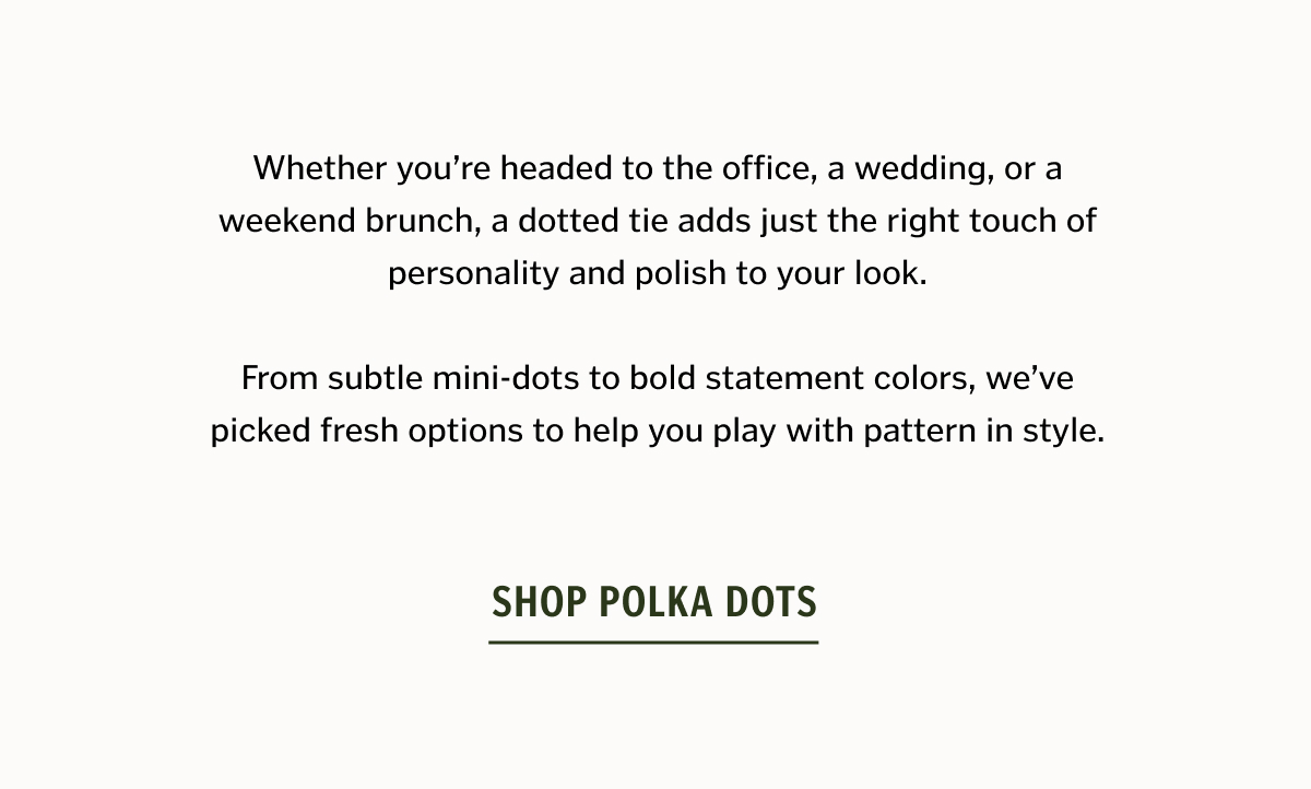 Whether you’re headed to the office, a wedding, or a weekend brunch, a dotted tie adds just the right touch of personality and polish to your look. From subtle mini-dots to bold statement colors, we’ve picked fresh options to help you play with pattern in style. Shop Polka Dots. 