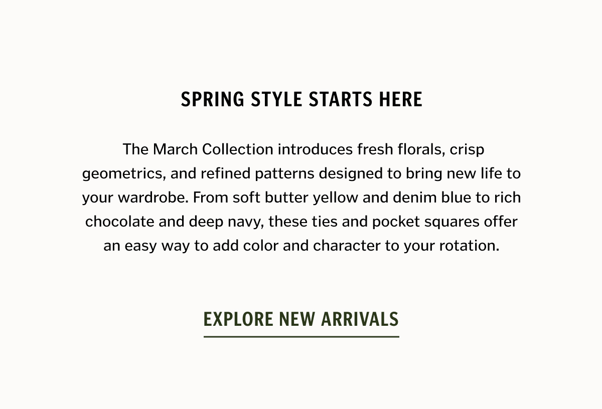 Spring style starts here. The March Collection introduces fresh florals, crisp geometrics, and refined patterns designed to bring new life to your wardrobe. From soft butter yellow and denim blue to rich chocolate and deep navy, these ties and pocket squares offer an easy way to add color and character to your rotation. Whether you're dressing for the office, a spring wedding, or a weekend event, these new arrivals make the details count. Explore New Arrivals. 
