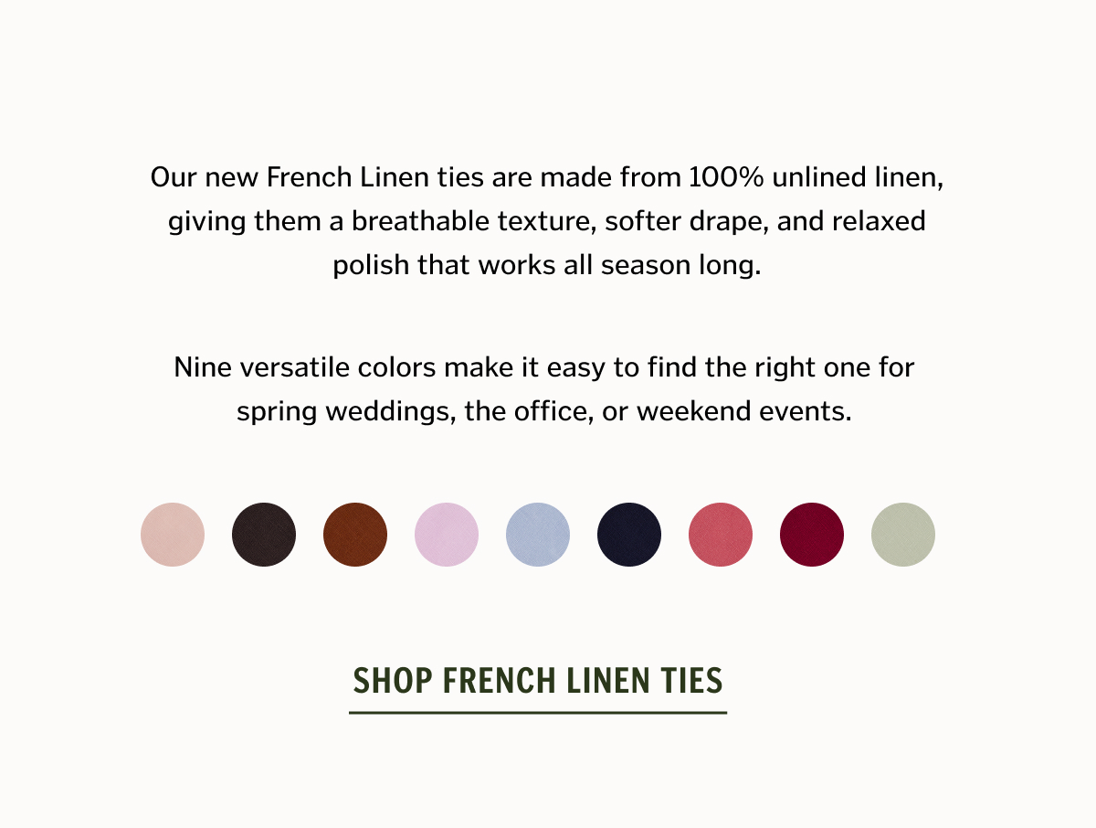 Our new French Linen ties are made from 100% unlined linen, giving them a breathable texture, softer drape, and relaxed polish that works all season long. Nine versatile colors make it easy to find the right one for spring weddings, the office, or weekend events.
