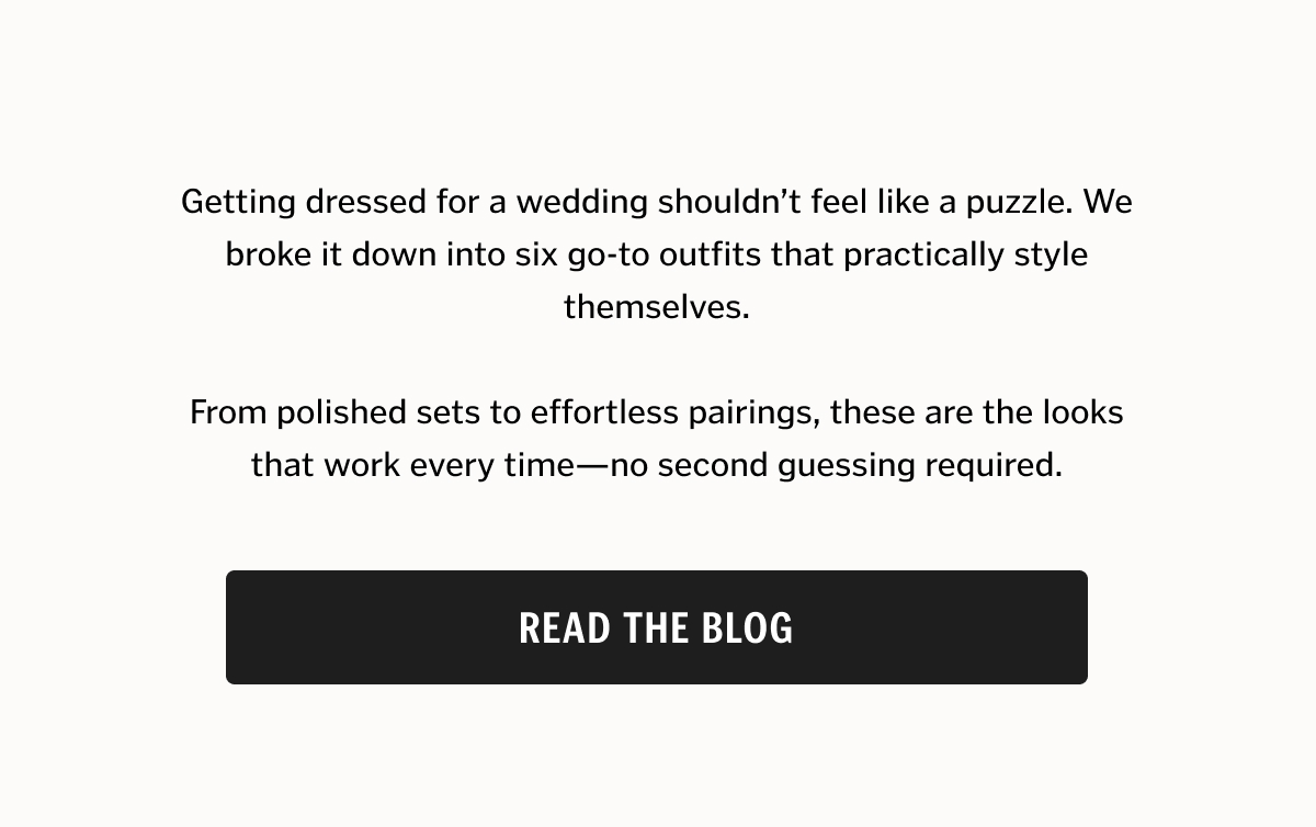 Getting dressed for a wedding shouldn’t feel like a puzzle. We broke it down into six go-to outfits that practically style themselves. From polished sets to effortless pairings, these are the looks that work every time—no second guessing required. Read the Blog. 
