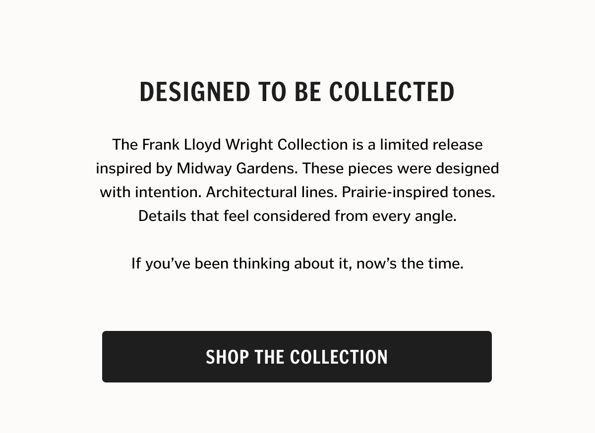 Designed to Be Collected. The Frank Lloyd Wright Collection is a limited release inspired by Midway Gardens. These pieces were designed with intention. Architectural lines. Prairie-inspired tones. Details that feel considered from every angle. If you’ve been thinking about it, now’s the time. Shop The Collection.