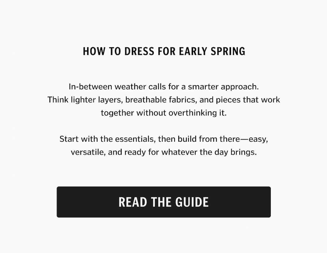 In-between weather calls for a smarter approach. Think lighter layers, breathable fabrics, and pieces that work together without overthinking it. Start with the essentials, then build from there—easy, versatile, and ready for whatever the day brings. Read the Guide. 