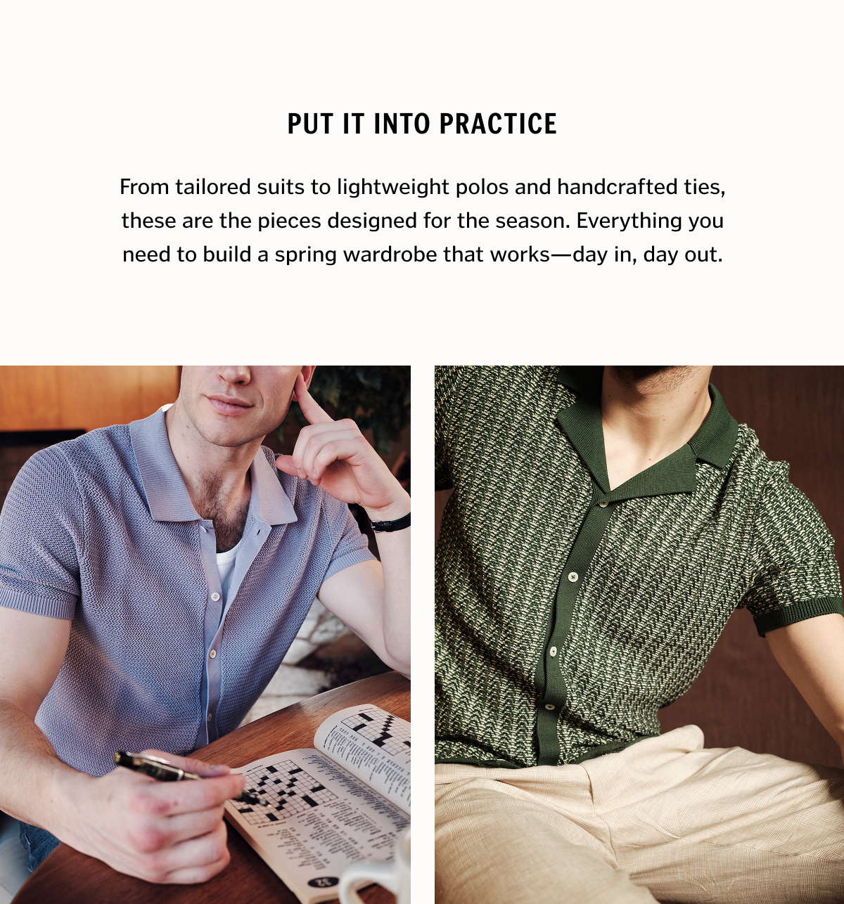 Put It Into Practice. From tailored suits to lightweight polos and handcrafted ties, these are the pieces designed for the season. Everything you need to build a spring wardrobe that works—day in, day out.
