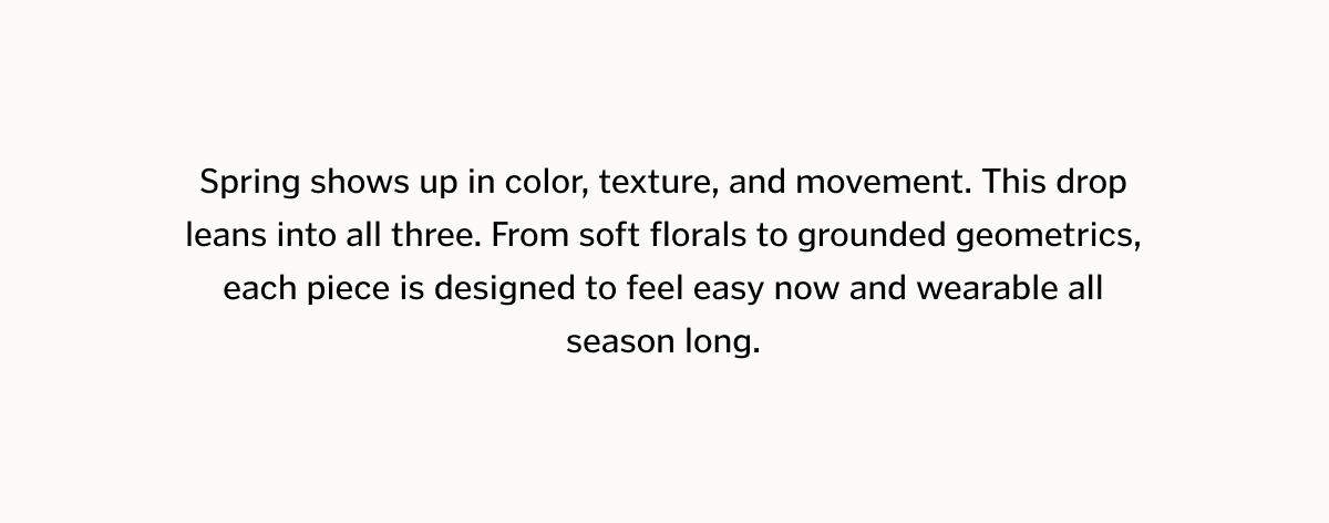 Spring shows up in color, texture, and movement. This drop leans into all three. From soft florals to grounded geometrics, each piece is designed to feel easy now and wearable all season long.
