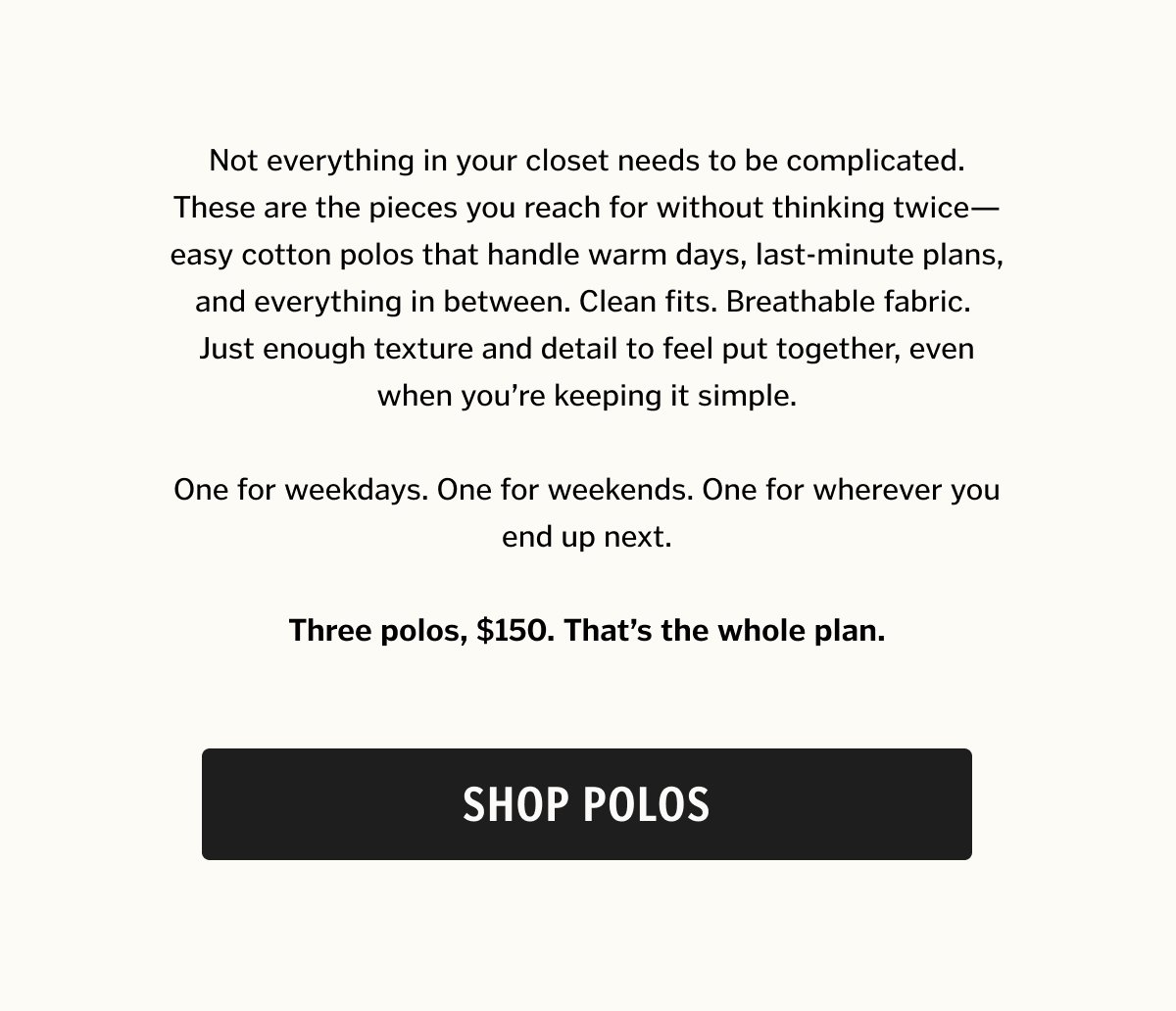 Not everything in your closet needs to be complicated. These are the pieces you reach for without thinking twice—easy cotton polos that handle warm days, last-minute plans, and everything in between. Clean fits. Breathable fabric. Just enough texture and detail to feel put together, even when you’re keeping it simple. One for weekdays. One for weekends. One for wherever you end up next. Shop Polos. 