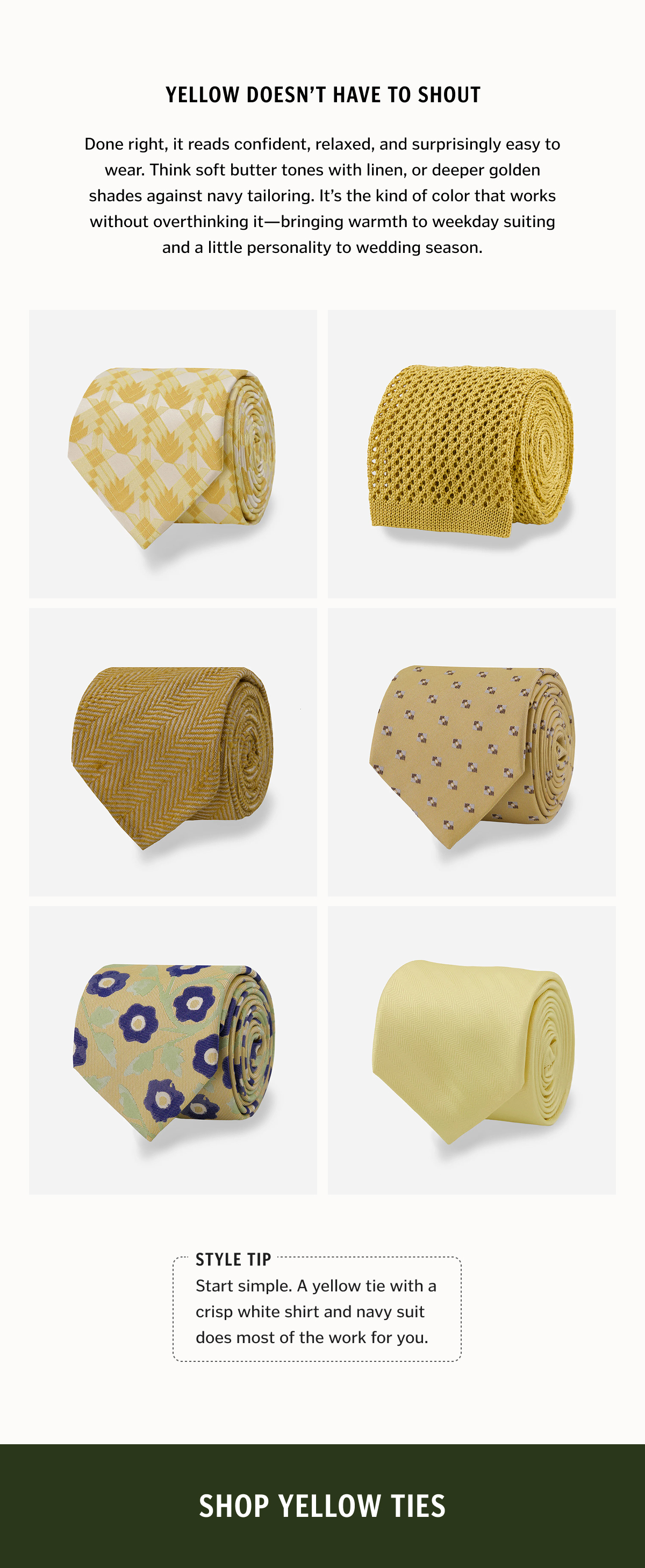 Yellow doesn’t have to shout. Done right, it reads confident, relaxed, and surprisingly easy to wear. Think soft butter tones with linen, or deeper golden shades against navy tailoring. It’s the kind of color that works without overthinking it—bringing warmth to weekday suiting and a little personality to wedding season. Style tip: Start simple. A yellow tie with a crisp white shirt and navy suit does most of the work for you. Shop Yellow Ties.