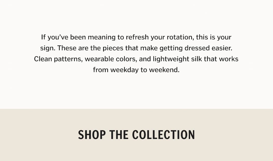 If you’ve been meaning to refresh your rotation, this is your sign. These are the pieces that make getting dressed easier. Clean patterns, wearable colors, and lightweight silk that works from weekday to weekend.