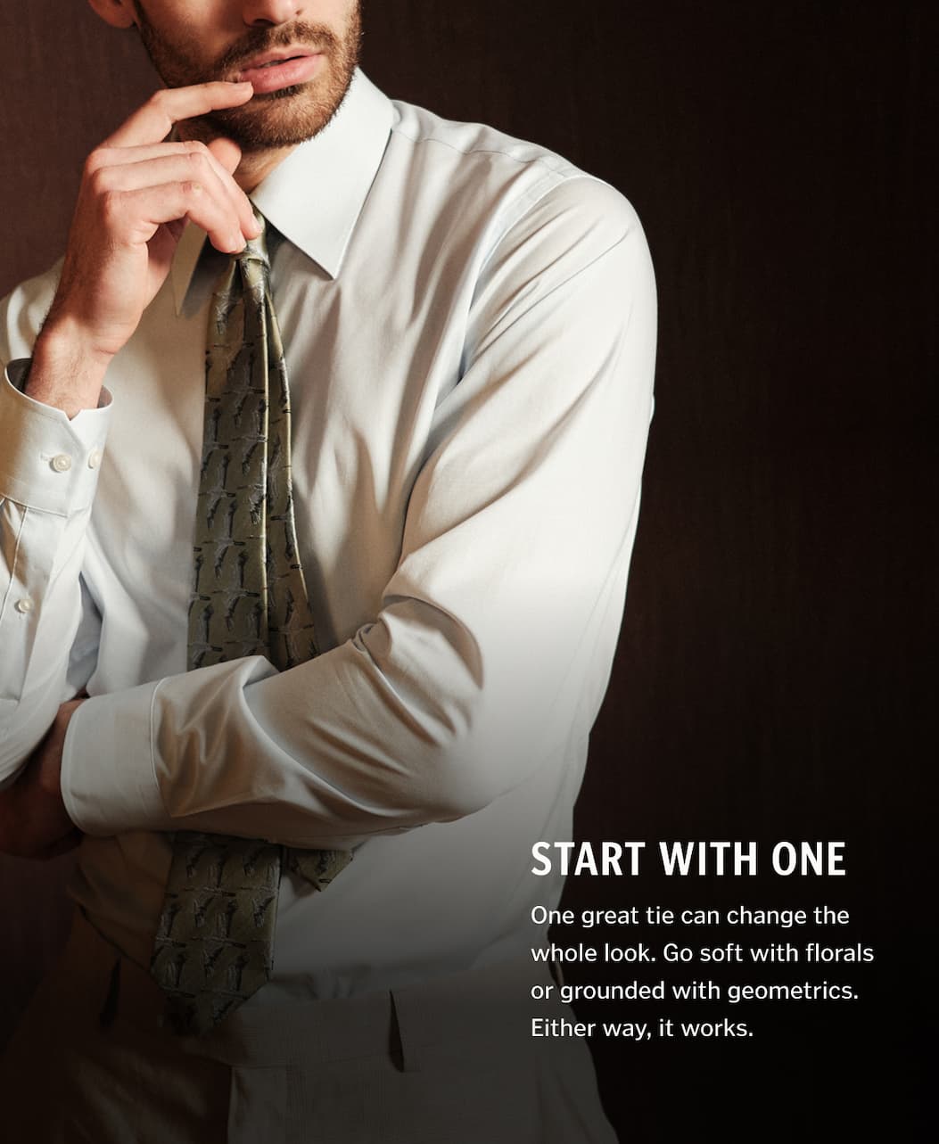 Start With One. One great tie can change the whole look. Go soft with florals or grounded with geometrics. Either way, it works.