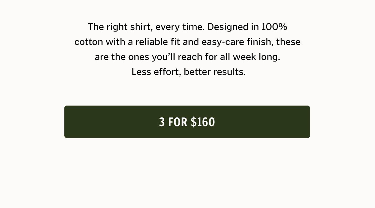 The right shirt, every time. Designed in 100% cotton with a reliable fit and easy-care finish, these are the ones you’ll reach for all week long. 3 for $160