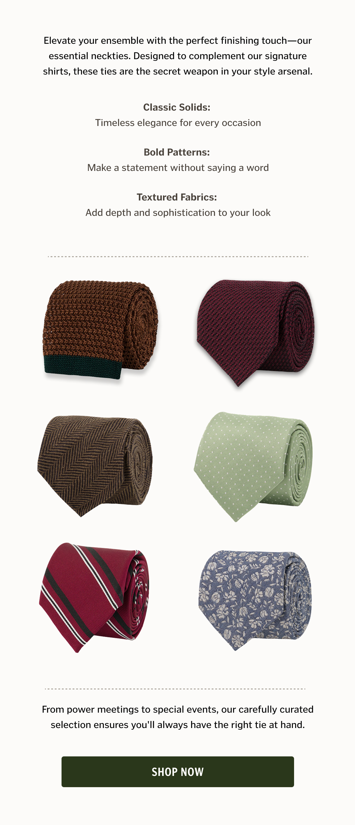 Elevate your ensemble with the perfect finishing touch—our essential neckties. Designed to complement our signature shirts, these ties are the secret weapon in your style arsenal.