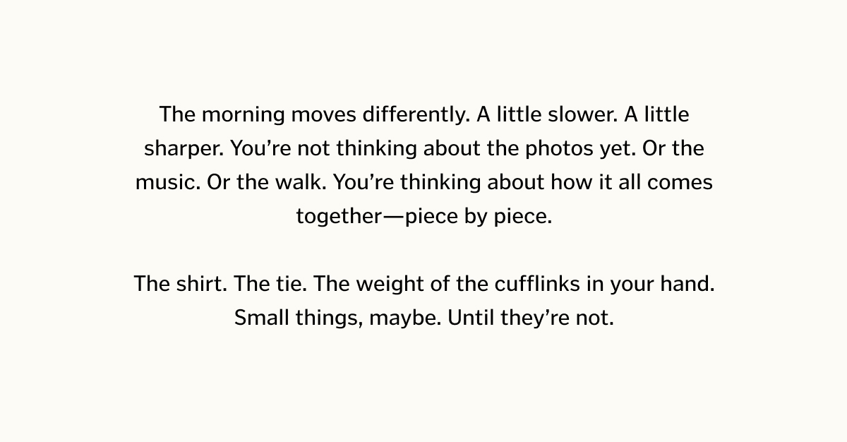 The morning moves differently. A little slower. A little sharper. You’re not thinking about the photos yet. Or the music. Or the walk. You’re thinking about how it all comes together—piece by piece. The shirt. The tie. The weight of the cufflinks in your hand. Small things, maybe. Until they’re not.