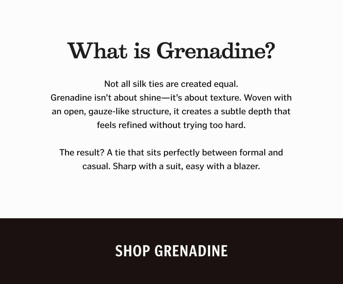 What is Grenadine? Not all silk ties are created equal. Grenadine isn’t about shine—it’s about texture. Woven with an open, gauze-like structure, it creates a subtle depth that feels refined without trying too hard. The result? A tie that sits perfectly between formal and casual. Sharp with a suit, easy with a blazer.
