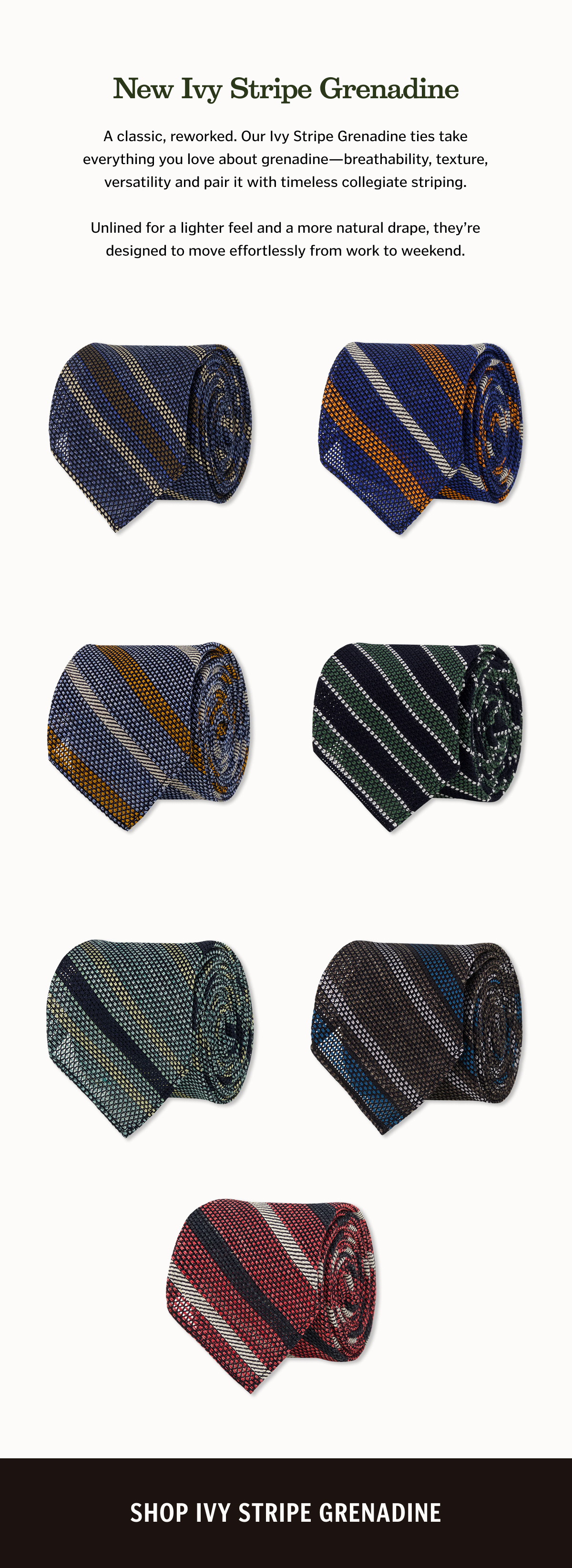 New Ivy Stripe Grenadine A classic, reworked. Our Ivy Stripe Grenadine ties take everything you love about grenadine—breathability, texture, versatility and pair it with timeless collegiate striping. Unlined for a lighter feel and a more natural drape, they’re designed to move effortlessly from work to weekend. Shop Grenadine. 