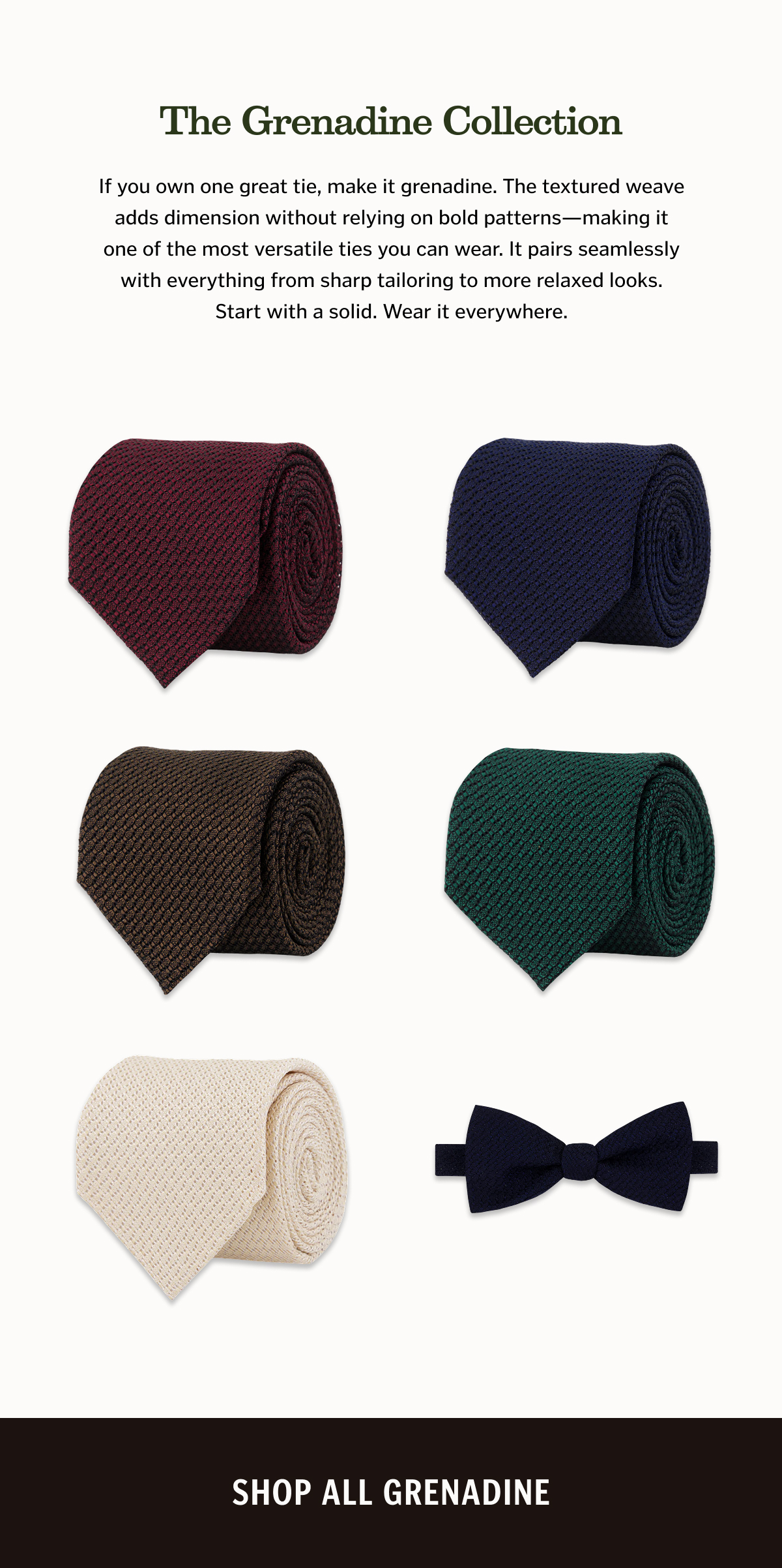 The Grenadine Collection If you own one great tie, make it grenadine. The textured weave adds dimension without relying on bold patterns—making it one of the most versatile ties you can wear. It pairs seamlessly with everything from sharp tailoring to more relaxed looks. Start with a solid. Wear it everywhere.