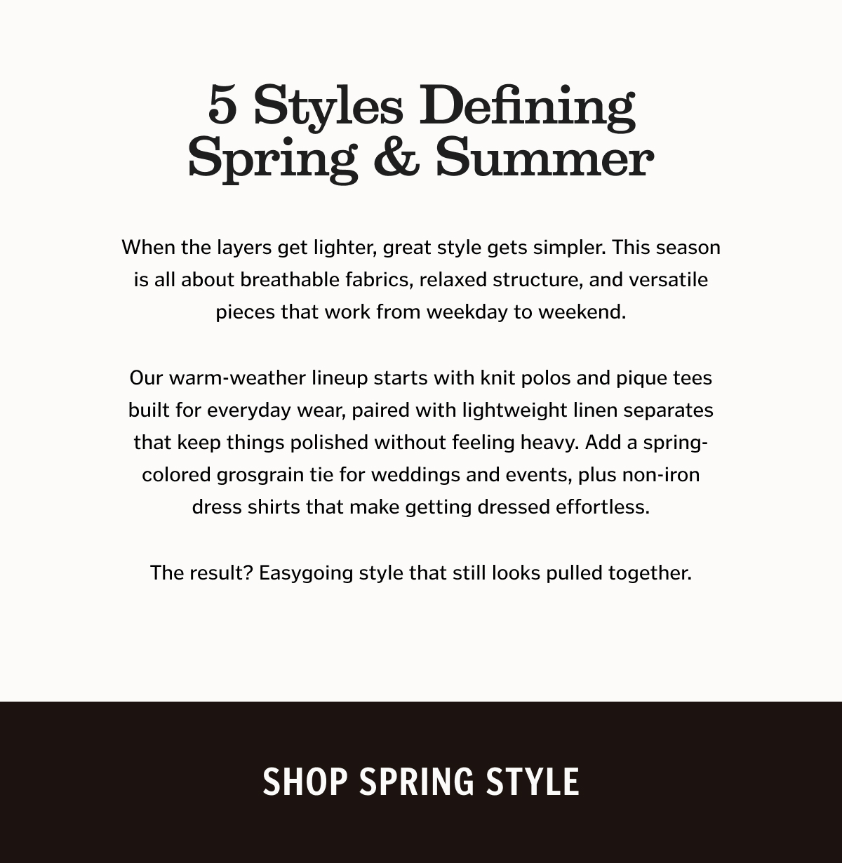 5 Styles Defining Spring & Summer. When the layers get lighter, great style gets simpler. This season is all about breathable fabrics, relaxed structure, and versatile pieces that work from weekday to weekend. Our warm-weather lineup starts with knit polos and pique tees built for everyday wear, paired with lightweight linen separates that keep things polished without feeling heavy. Add a spring-colored grosgrain tie for weddings and events, plus non-iron dress shirts that make getting dressed effortless. The result? Easygoing style that still looks pulled together.