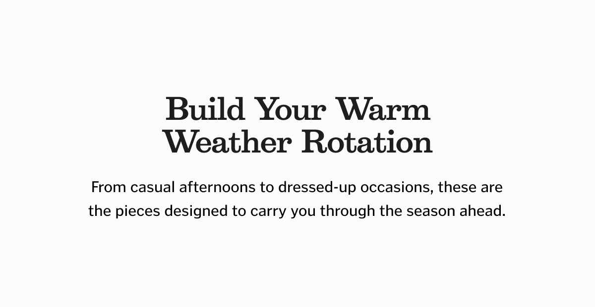 Build Your Warm Weather Rotation. From casual afternoons to dressed-up occasions, these are the pieces designed to carry you through the season ahead.