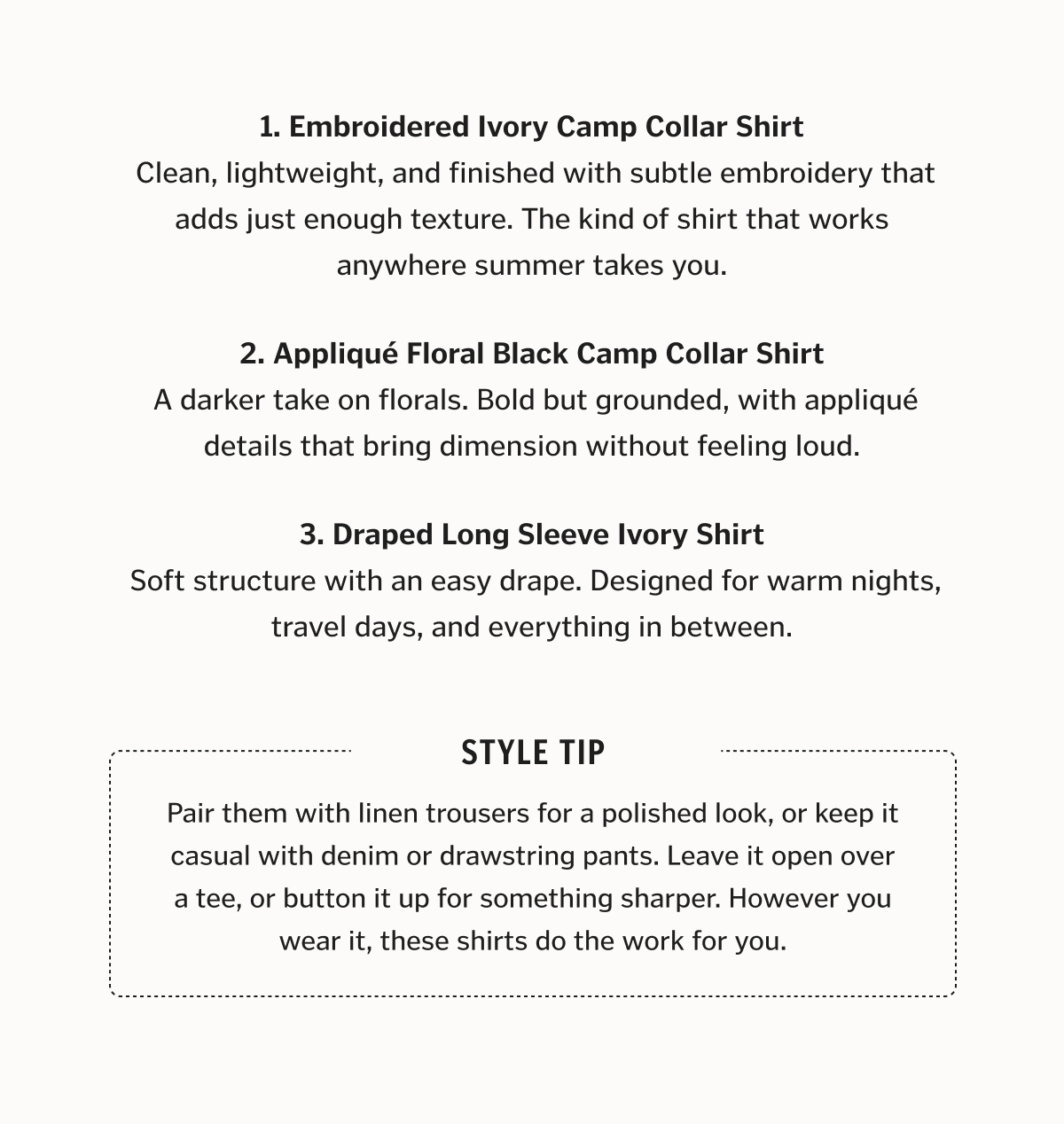 Three Ways to Wear Summer 1. Embroidered Ivory Camp Collar Shirt  Clean, lightweight, and finished with subtle embroidery that adds just enough texture. The kind of shirt that works anywhere summer takes you. 2. Appliqué Floral Black Camp Collar Shirt  A darker take on florals. Bold but grounded, with appliqué details that bring dimension without feeling loud. 3. Draped Long Sleeve Ivory Shirt  Soft structure with an easy drape. Designed for warm nights, travel days, and everything in between.