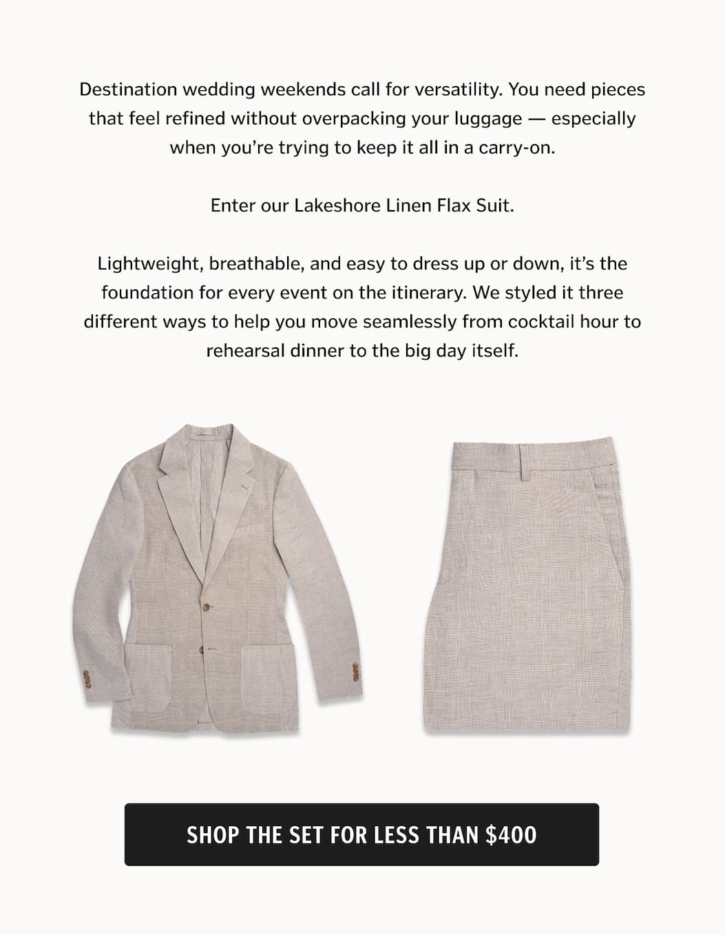 Destination wedding weekends call for versatility. You need pieces that feel refined without overpacking your luggage — especially when you’re trying to keep it all in a carry-on. Enter our Lakeshore Linen Flax Suit. Lightweight, breathable, and easy to dress up or down, it’s the foundation for every event on the itinerary. We styled it three different ways to help you move seamlessly from cocktail hour to rehearsal dinner to the big day itself. Shop the set for less than $400